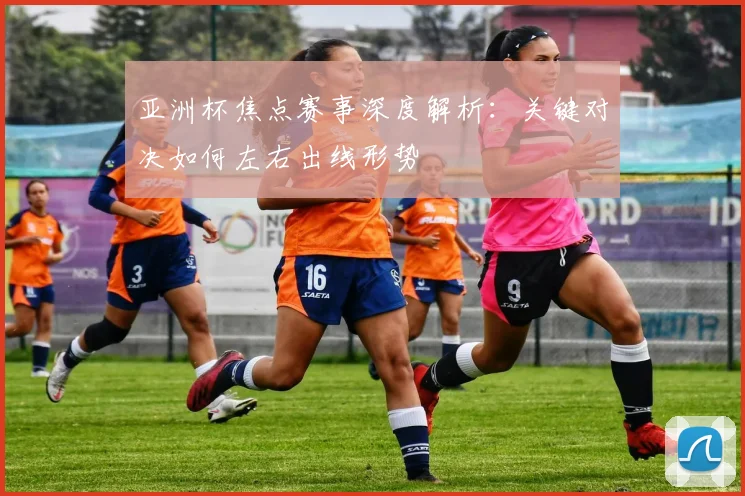 亚洲杯焦点赛事深度解析:关键对决如何左右出线形势