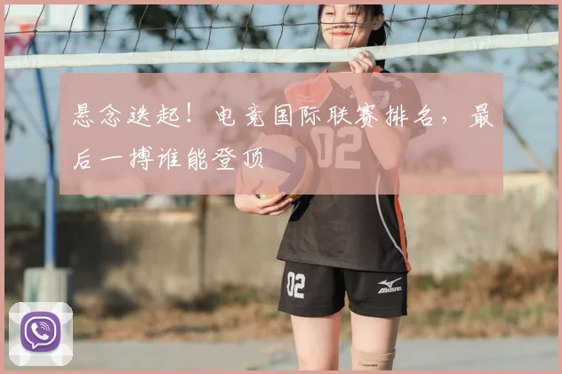 悬念迭起!电竞国际联赛排名,最后一搏谁能登顶