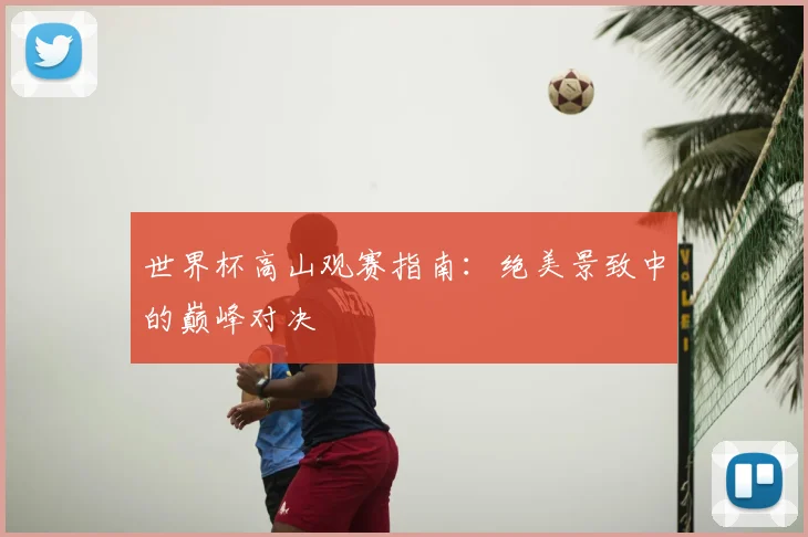 世界杯高山观赛指南:绝美景致中的巅峰对决