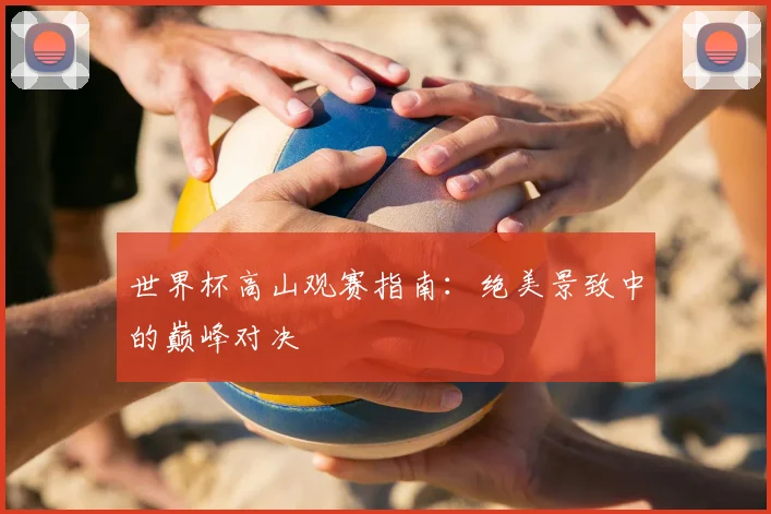 世界杯高山观赛指南：绝美景致中的巅峰对决