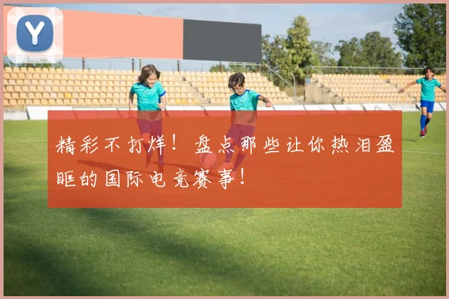 精彩不打烊!盘点那些让你热泪盈眶的国际电竞赛事!