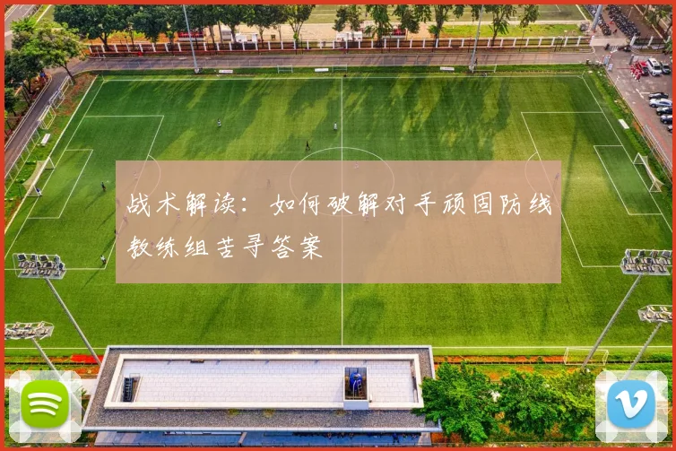 战术解读:如何破解对手顽固防线教练组苦寻答案