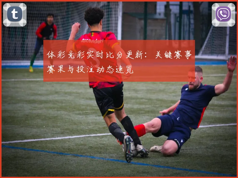 体彩竞彩实时比分更新:关键赛事赛果与投注动态速览