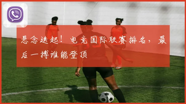 悬念迭起！电竞国际联赛排名，最后一搏谁能登顶