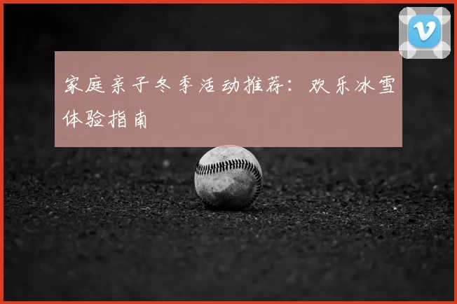 家庭亲子冬季活动推荐:欢乐冰雪体验指南