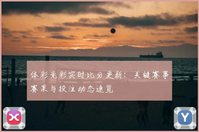 体彩竞彩实时比分更新:关键赛事赛果与投注动态速览