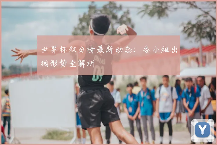 世界杯积分榜最新动态:各小组出线形势全解析