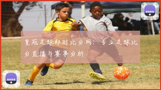 皇冠足球即时比分网:专业足球比分直播与赛事分析