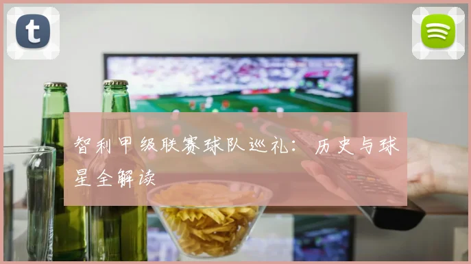 智利甲级联赛球队巡礼:历史与球星全解读
