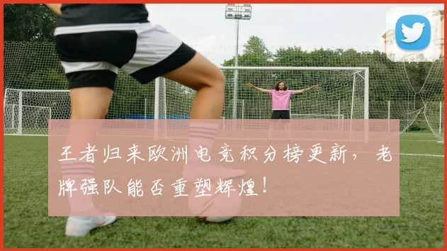 王者归来欧洲电竞积分榜更新,老牌强队能否重塑辉煌!