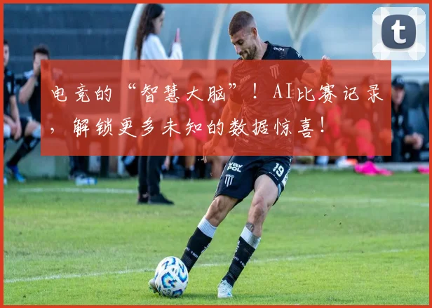电竞的“智慧大脑”!AI比赛记录,解锁更多未知的数据惊喜!