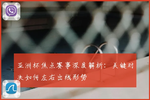 亚洲杯焦点赛事深度解析:关键对决如何左右出线形势
