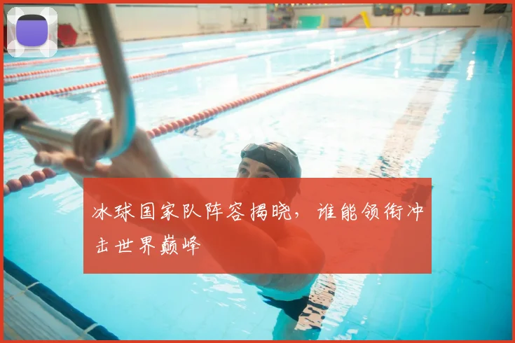 冰球国家队阵容揭晓,谁能领衔冲击世界巅峰