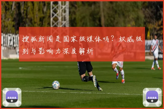 搜狐新闻是国家级媒体吗?权威级别与影响力深度解析